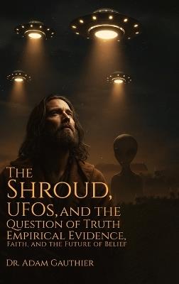 The Shroud, UFOS, and The Question of Truth: Empirical Evidence, Faith, and The Future of Belief - Adam Gauthier - cover