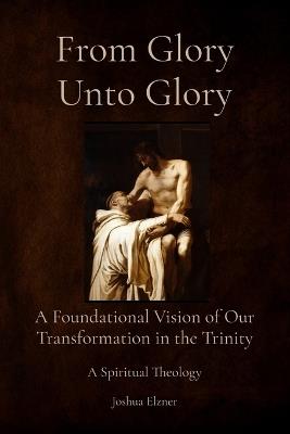 From Glory Unto Glory: A Foundational Vision of Our Transformation in the Trinity - A Spiritual Theology - Joshua Elzner - cover