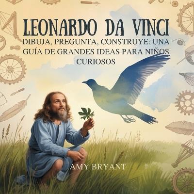 Leonardo Da Vinci: Dibuja, Pregunta, Construye: Una Guía De Grandes Ideas Para Niños Curiosos - Amy Bryant - cover
