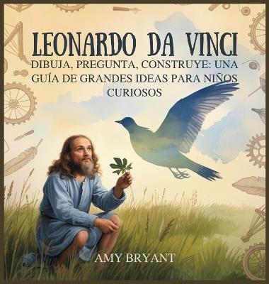Leonardo Da Vinci: Dibuja, Pregunta, Construye: Una Guía De Grandes Ideas Para Niños Curiosos - Amy Bryant - cover