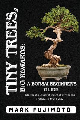 Tiny Trees, Big Rewards: Explore the Peaceful World of Bonsai and Transform Your Space - Mark Fujimoto - cover