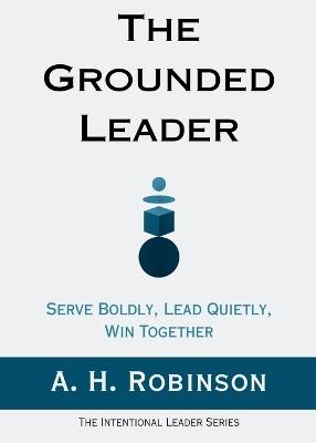 The Grounded Leader: Serve Boldly, Lead Quietly, Win Together - A H Robinson - cover