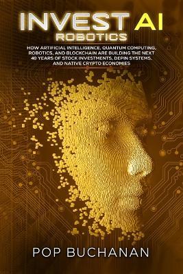 Invest AI Robotics: How Artificial Intelligence, Quantum Computing, Robotics, and Blockchain Are Building the Next 40 Years of Stock Investments, DePIN Systems, and Native Crypto Economies - Pop Buchanan - cover