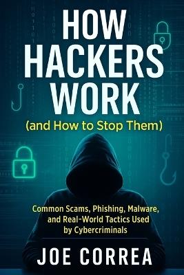 How Hackers Work (and How to Stop Them): Common Scams, Phishing, Malware, and Real-World Tactics Used by Cybercriminals - Joe Correa - cover