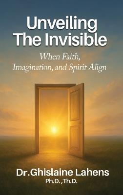 UNVEILING THE INVISIBLE When Faith, Imagination, and Spirit Align - Ghislaine Lahens Th D - cover