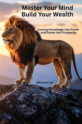 Master Your Mind Build Your Wealth: Turning Knowledge into Power and Power into Prosperity - Wilmore Lee - cover