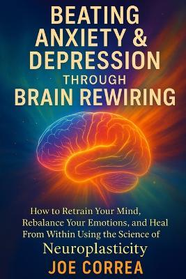 Beating Anxiety & Depression Through Brain Rewiring: How to Retrain Your Mind, Rebalance Your Emotions, and Heal From Within Using the Science of Neuroplasticity - Joe Correa - cover