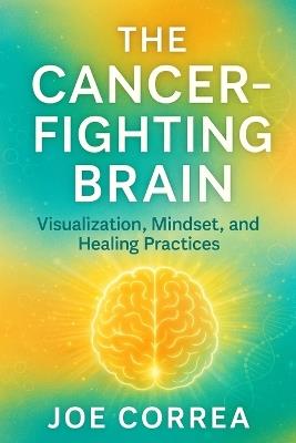 The Cancer-Fighting Brain: Visualization, Mindset, and Healing Practices - Joe Correa - cover