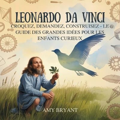 Leonardo Da Vinci: Croquez, Demandez, Construisez - Le Guide Des Grandes Idées Pour Les Enfants Curieux - Amy Bryant - cover