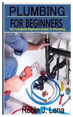 Plumbing for Beginners: The Complete Beginners Guide to Plumbing - Robin J Lena - cover