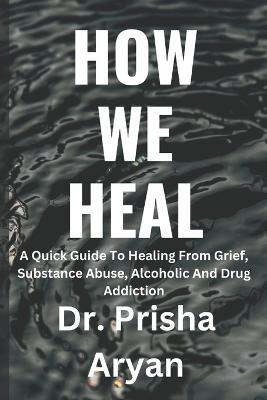 How We Heal: A Quick Guide To Healing From Grief, Substance Abuse, Alcoholic And Drug Addiction - Prisha Aryan - cover