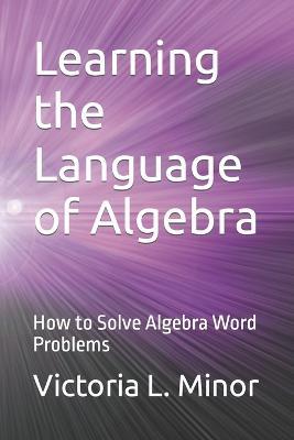Learning the Language of Algebra: How to Solve Algebra Word Problems - Victoria L Minor - cover