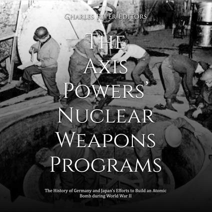 Axis Powers’ Nuclear Weapons Programs, The: The History of Germany and Japan’s Efforts to Build an Atomic Bomb during World War II