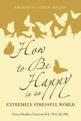 How to Be Happy in an Extremely Stressful World: Emotional Stress Relief - Gaines Br Jackson B S M S - cover