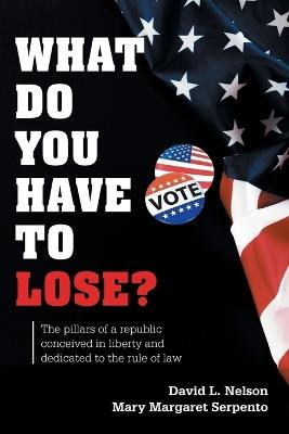 What Do You Have To Lose?: The Pillars of a Republic Conceived in Liberty and Dedicated to the Rule of Law - David L Nelson - cover