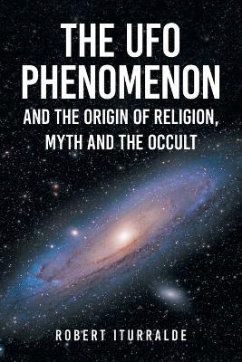 The UFO Phenomenon and the Origin of Religion, Myth and The Occult - Robert Iturralde - cover