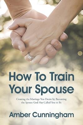 How To Train Your Spouse: Creating the Marriage You Desire by Becoming the Spouse God Has Called You to Be - Amber Cunningham - cover