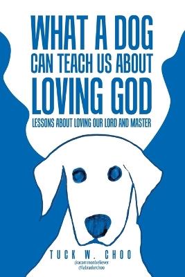What a Dog Can Teach Us about Loving God: Lessons about loving our Lord and Master - Tuck W Choo - cover