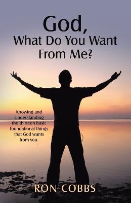 God, What Do You Want From Me?: Knowing and Understanding the thirteen basic foundational things that God wants from you. - Ron Cobbs - cover