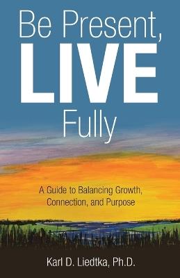 Be Present, LIVE Fully: A Guide to Balancing Growth, Connection, and Purpose - Karl D Liedtka - cover