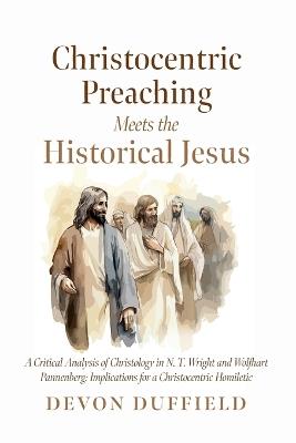 Christocentric Preaching Meets the Historical Jesus: A Critical Analysis of Christology in N.T. Wright and Wolfhart Pannenberg: Implications for a Christocentric Homiletic - Devon Duffield - cover