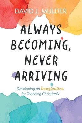 Always Becoming, Never Arriving: Developing an Imagination for Teaching Christianly - David J Mulder - cover