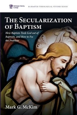 The Secularization of Baptism: How Baptists Took God Out of Baptism, and How to Fix the Problem - Mark G McKim - cover