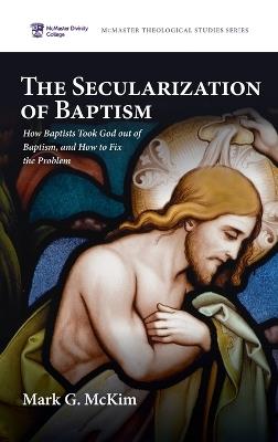 The Secularization of Baptism: How Baptists Took God out of Baptism, and How to Fix the Problem - Mark G McKim - cover