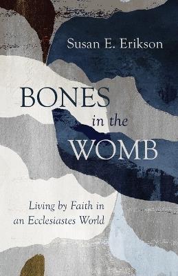 Bones in the Womb: Living by Faith in an Ecclesiastes World - Susan E Erikson - cover
