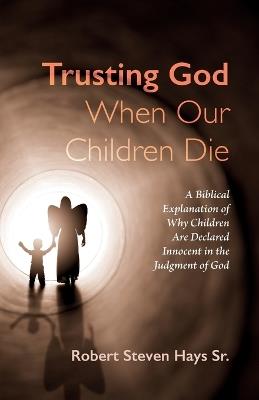 Trusting God When Our Children Die: A Biblical Explanation of Why Children Are Declared Innocent in the Judgment of God - Robert Steven Hays - cover