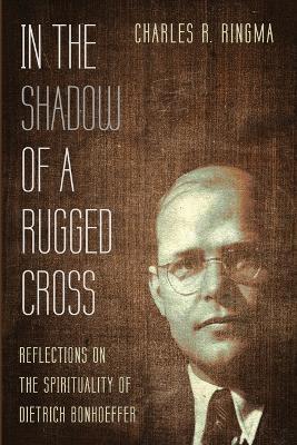 In the Shadow of a Rugged Cross: Reflections on the Spirituality of Dietrich Bonhoeffer - Charles R Ringma - cover