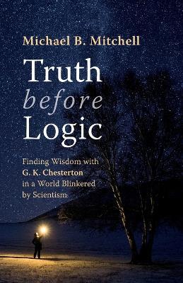 Truth Before Logic: Finding Wisdom with G. K. Chesterton in a World Blinkered by Scientism - Michael B Mitchell - cover