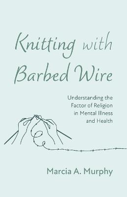 Knitting with Barbed Wire: Understanding the Factor of Religion in Mental Illness and Health - Marcia A Murphy - cover