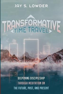 Transformative Time Travel: Deepening Discipleship Through Meditation on the Future, Past, and Present - Jay S Lowder - cover