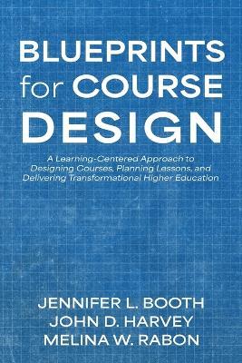 Blueprints for Course Design: A Learning-Centered Approach to Designing Courses, Planning Lessons, and Delivering Transformational Higher Education - Jennifer L Booth,John D Harvey,Melina W Rabon - cover