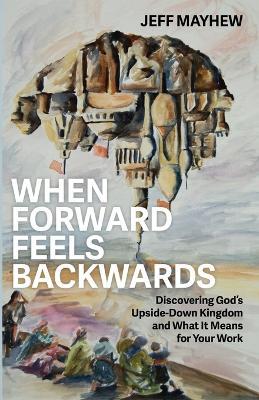 When Forward Feels Backwards: Discovering God's Upside-Down Kingdom and What It Means for Your Work - Jeff Mayhew - cover