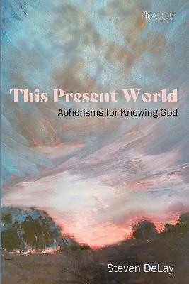 This Present World: Aphorisms for Knowing God - Steven Delay - cover