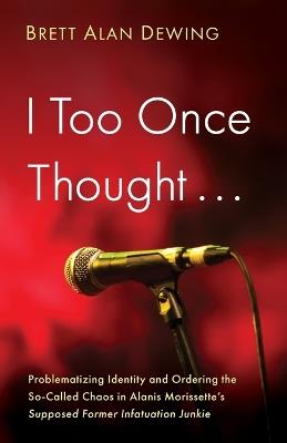 I Too Once Thought . . .: Problematizing Identity and Ordering the So-Called Chaos in Alanis Morissette's Supposed Former Infatuation Junkie - Brett Alan Dewing - cover