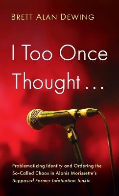 I Too Once Thought . . .: Problematizing Identity and Ordering the So-Called Chaos in Alanis Morissette's Supposed Former Infatuation Junkie - Brett Alan Dewing - cover