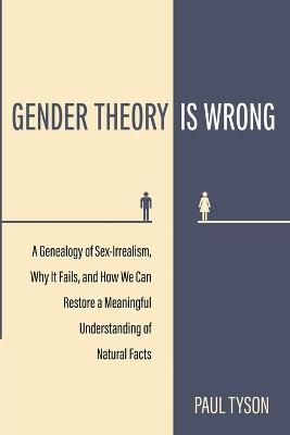 Gender Theory Is Wrong: A Genealogy of Sex-Irrealism, Why It Fails, and How We Can Restore a Meaningful Understanding of Natural Facts - Paul Tyson - cover