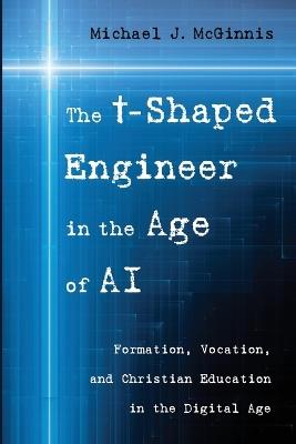 The T-Shaped Engineer in the Age of AI: Formation, Vocation, and Christian Education in the Digital Age - Michael J McGinnis - cover