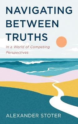 Navigating Between Truths: In a World of Competing Perspectives - Alexander Stoter - cover