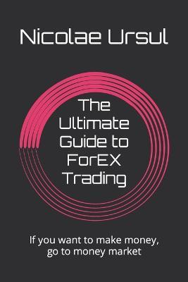 The Ultimate Guide to ForEX Trading: If you want to make money, go to money market - Nicolae Ursul - cover