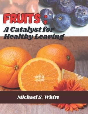 Fruits; a catalyst for healthy leaving: A collection of varieties of health benefits that can be derived from different kinds of fruits by humans - Michael S White - cover