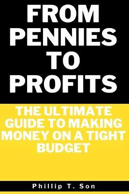 From Pennies to Profits: The Ultimate Guide to Making Money on a Tight Budget - Phillip T Son - cover