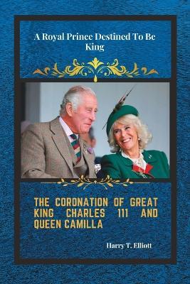 The Coronation Of Great King Charles 111 and Queen Camilla: A Royal Prince Destined To Be King - Harry T Elliott - cover