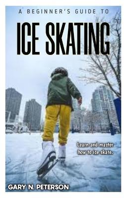 A Beginner's Guide to Ice Skating: Learn and master how to ice skate - Gary N Peterson - cover