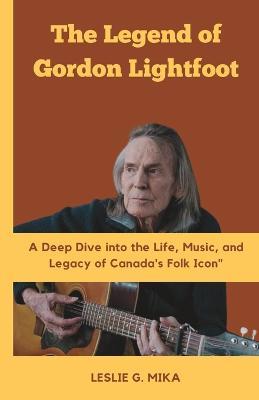 The Legend of Gordon Lightfoot: A Deep Dive into the Life, Music, and Legacy of Canada's Folk Icon - Leslie G Mika - cover