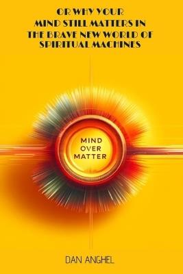 Mind over Matter: or why your mind still matters in the Brave New World of Spiritual Machines - Dan Anghel - cover