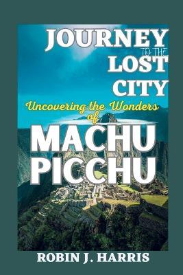 Journey to the Lost City: Uncovering the Wonders of MACHU PICCHU - Robin J Harris - cover